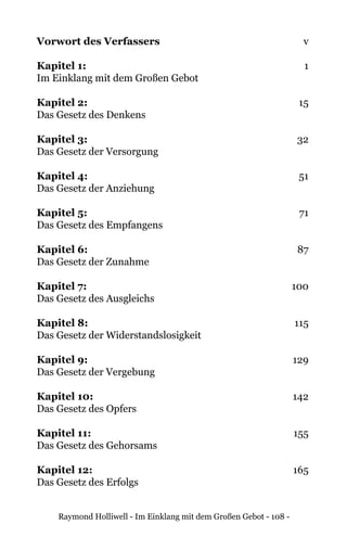 Raymond Holliwell - Im Einklang mit dem Großen Gebot - 108 -
Vorwort des Verfassers 	 v
Kapitel 1: 	1
Im Einklang mit dem Großen Gebot
Kapitel 2: 	15
Das Gesetz des Denkens
Kapitel 3: 	32
Das Gesetz der Versorgung
Kapitel 4: 	51
Das Gesetz der Anziehung
Kapitel 5: 	 71
Das Gesetz des Empfangens
Kapitel 6: 	 87
Das Gesetz der Zunahme
Kapitel 7: 	 100
Das Gesetz des Ausgleichs
Kapitel 8: 	115
Das Gesetz der Widerstandslosigkeit
Kapitel 9: 	129
Das Gesetz der Vergebung
Kapitel 10: 	 142
Das Gesetz des Opfers
Kapitel 11: 	155
Das Gesetz des Gehorsams
Kapitel 12: 	165
Das Gesetz des Erfolgs
 