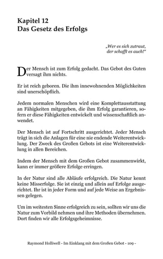 Raymond Holliwell - Im Einklang mit dem Großen Gebot - 109 -
Kapitel 12
Das Gesetz des Erfolgs
„Wer es sich zutraut,
der schafft es auch!“
Der Mensch ist zum Erfolg gedacht. Das Gebot des Guten
versagt ihm nichts.
Er ist reich geboren. Die ihm innewohnenden Möglichkeiten
sind unerschöpflich.
Jedem normalen Menschen wird eine Komplettausstattung
an Fähigkeiten mitgegeben, die ihm Erfolg garantieren, so-
fern er diese Fähigkeiten entwickelt und wissenschaftlich an-
wendet.
Der Mensch ist auf Fortschritt ausgerichtet. Jeder Mensch
trägt in sich die Anlagen für eine nie endende Weiterentwick-
lung. Der Zweck des Großen Gebots ist eine Weiterentwick-
lung in allen Bereichen.
Indem der Mensch mit dem Großen Gebot zusammenwirkt,
kann er immer größere Erfolge erringen.
In der Natur sind alle Abläufe erfolgreich. Die Natur kennt
keine Misserfolge. Sie ist einzig und allein auf Erfolge ausge-
richtet. Ihr ist in jeder Form und auf jede Weise an Ergebnis-
sen gelegen.
Um im weitesten Sinne erfolgreich zu sein, sollten wir uns die
Natur zum Vorbild nehmen und ihre Methoden übernehmen.
Dort finden wir alle Erfolgsgeheimnisse.
 