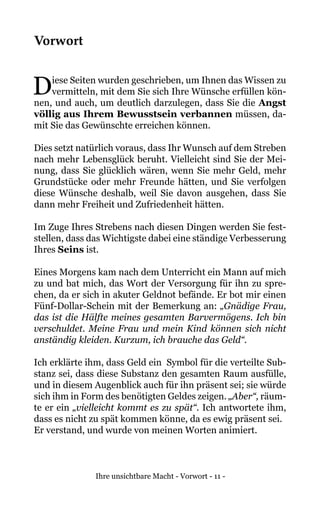 Ihre unsichtbare Macht - Vorwort - 11 -
Vorwort
Diese Seiten wurden geschrieben, um Ihnen das Wissen zu
vermitteln, mit dem Sie sich Ihre Wünsche erfüllen kön-
nen, und auch, um deutlich darzulegen, dass Sie die Angst
völlig aus Ihrem Bewusstsein verbannen müssen, da-
mit Sie das Gewünschte erreichen können.
Dies setzt natürlich voraus, dass Ihr Wunsch auf dem Streben
nach mehr Lebensglück beruht. Vielleicht sind Sie der Mei-
nung, dass Sie glücklich wären, wenn Sie mehr Geld, mehr
Grundstücke oder mehr Freunde hätten, und Sie verfolgen
diese Wünsche deshalb, weil Sie davon ausgehen, dass Sie
dann mehr Freiheit und Zufriedenheit hätten.
Im Zuge Ihres Strebens nach diesen Dingen werden Sie fest-
stellen, dass das Wichtigste dabei eine ständige Verbesserung
Ihres Seins ist.
Eines Morgens kam nach dem Unterricht ein Mann auf mich
zu und bat mich, das Wort der Versorgung für ihn zu spre-
chen, da er sich in akuter Geldnot befände. Er bot mir einen
Fünf-Dollar-Schein mit der Bemerkung an: „Gnädige Frau,
das ist die Hälfte meines gesamten Barvermögens. Ich bin
verschuldet. Meine Frau und mein Kind können sich nicht
anständig kleiden. Kurzum, ich brauche das Geld“.
Ich erklärte ihm, dass Geld ein Symbol für die verteilte Sub-
stanz sei, dass diese Substanz den gesamten Raum ausfülle,
und in diesem Augenblick auch für ihn präsent sei; sie würde
sich ihm in Form des benötigten Geldes zeigen. „Aber“, räum-
te er ein „vielleicht kommt es zu spät“. Ich antwortete ihm,
dass es nicht zu spät kommen könne, da es ewig präsent sei.
Er verstand, und wurde von meinen Worten animiert.
 