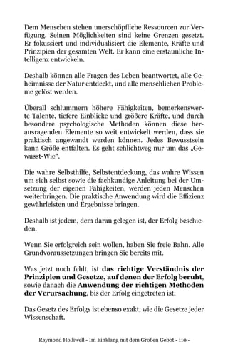 Raymond Holliwell - Im Einklang mit dem Großen Gebot - 110 -
Dem Menschen stehen unerschöpfliche Ressourcen zur Ver-
fügung. Seinen Möglichkeiten sind keine Grenzen gesetzt.
Er fokussiert und individualisiert die Elemente, Kräfte und
Prinzipien der gesamten Welt. Er kann eine erstaunliche In-
telligenz entwickeln.
Deshalb können alle Fragen des Leben beantwortet, alle Ge-
heimnisse der Natur entdeckt, und alle menschlichen Proble-
me gelöst werden.
Überall schlummern höhere Fähigkeiten, bemerkenswer-
te Talente, tiefere Einblicke und größere Kräfte, und durch
besondere psychologische Methoden können diese her-
ausragenden Elemente so weit entwickelt werden, dass sie
praktisch angewandt werden können. Jedes Bewusstsein
kann Größe entfalten. Es geht schlichtweg nur um das „Ge-
wusst-Wie“.
Die wahre Selbsthilfe, Selbstentdeckung, das wahre Wissen
um sich selbst sowie die fachkundige Anleitung bei der Um-
setzung der eigenen Fähigkeiten, werden jeden Menschen
weiterbringen. Die praktische Anwendung wird die Effizienz
gewährleisten und Ergebnisse bringen.
Deshalb ist jedem, dem daran gelegen ist, der Erfolg beschie-
den.
Wenn Sie erfolgreich sein wollen, haben Sie freie Bahn. Alle
Grundvoraussetzungen bringen Sie bereits mit.
Was jetzt noch fehlt, ist das richtige Verständnis der
Prinzipien und Gesetze, auf denen der Erfolg beruht,
sowie danach die Anwendung der richtigen Methoden
der Verursachung, bis der Erfolg eingetreten ist.
Das Gesetz des Erfolgs ist ebenso exakt, wie die Gesetze jeder
Wissenschaft.
 