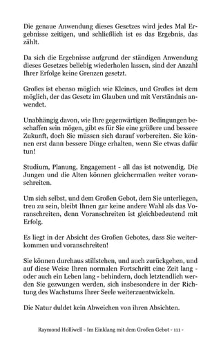 Raymond Holliwell - Im Einklang mit dem Großen Gebot - 111 -
Die genaue Anwendung dieses Gesetzes wird jedes Mal Er-
gebnisse zeitigen, und schließlich ist es das Ergebnis, das
zählt.
Da sich die Ergebnisse aufgrund der ständigen Anwendung
dieses Gesetzes beliebig wiederholen lassen, sind der Anzahl
Ihrer Erfolge keine Grenzen gesetzt.
Großes ist ebenso möglich wie Kleines, und Großes ist dem
möglich, der das Gesetz im Glauben und mit Verständnis an-
wendet.
Unabhängig davon, wie Ihre gegenwärtigen Bedingungen be-
schaffen sein mögen, gibt es für Sie eine größere und bessere
Zukunft, doch Sie müssen sich darauf vorbereiten. Sie kön-
nen erst dann bessere Dinge erhalten, wenn Sie etwas dafür
tun!
Studium, Planung, Engagement - all das ist notwendig. Die
Jungen und die Alten können gleichermaßen weiter voran-
schreiten.
Um sich selbst, und dem Großen Gebot, dem Sie unterliegen,
treu zu sein, bleibt Ihnen gar keine andere Wahl als das Vo-
ranschreiten, denn Voranschreiten ist gleichbedeutend mit
Erfolg.
Es liegt in der Absicht des Großen Gebotes, dass Sie weiter-
kommen und voranschreiten!
Sie können durchaus stillstehen, und auch zurückgehen, und
auf diese Weise Ihren normalen Fortschritt eine Zeit lang -
oder auch ein Leben lang - behindern, doch letztendlich wer-
den Sie gezwungen werden, sich insbesondere in der Rich-
tung des Wachstums Ihrer Seele weiterzuentwickeln.
Die Natur duldet kein Abweichen von ihren Absichten.
 