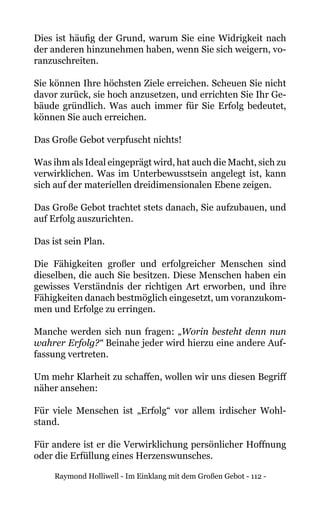 Raymond Holliwell - Im Einklang mit dem Großen Gebot - 112 -
Dies ist häufig der Grund, warum Sie eine Widrigkeit nach
der anderen hinzunehmen haben, wenn Sie sich weigern, vo-
ranzuschreiten.
Sie können Ihre höchsten Ziele erreichen. Scheuen Sie nicht
davor zurück, sie hoch anzusetzen, und errichten Sie Ihr Ge-
bäude gründlich. Was auch immer für Sie Erfolg bedeutet,
können Sie auch erreichen.
Das Große Gebot verpfuscht nichts!
Was ihm als Ideal eingeprägt wird, hat auch die Macht, sich zu
verwirklichen. Was im Unterbewusstsein angelegt ist, kann
sich auf der materiellen dreidimensionalen Ebene zeigen.
Das Große Gebot trachtet stets danach, Sie aufzubauen, und
auf Erfolg auszurichten.
Das ist sein Plan.
Die Fähigkeiten großer und erfolgreicher Menschen sind
dieselben, die auch Sie besitzen. Diese Menschen haben ein
gewisses Verständnis der richtigen Art erworben, und ihre
Fähigkeiten danach bestmöglich eingesetzt, um voranzukom-
men und Erfolge zu erringen.
Manche werden sich nun fragen: „Worin besteht denn nun
wahrer Erfolg?“ Beinahe jeder wird hierzu eine andere Auf-
fassung vertreten.
Um mehr Klarheit zu schaffen, wollen wir uns diesen Begriff
näher ansehen:
Für viele Menschen ist „Erfolg“ vor allem irdischer Wohl-
stand.
Für andere ist er die Verwirklichung persönlicher Hoffnung
oder die Erfüllung eines Herzenswunsches.
 