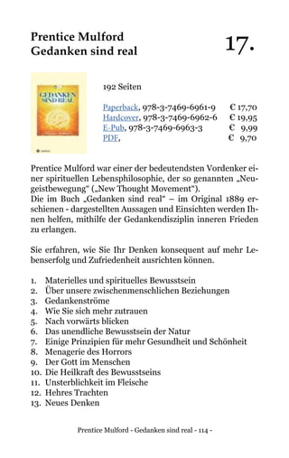 Prentice Mulford - Gedanken sind real - 114 -
Prentice Mulford
Gedanken sind real
192 Seiten
Paperback, 978-3-7469-6961-9 € 17,70
Hardcover, 978-3-7469-6962-6 € 19,95
E-Pub, 978-3-7469-6963-3 € 9,99
PDF,				 € 9,70
Prentice Mulford war einer der bedeutendsten Vordenker ei-
ner spirituellen Lebensphilosophie, der so genannten „Neu-
geistbewegung“ („New Thought Movement“).
Die im Buch „Gedanken sind real“ – im Original 1889 er-
schienen - dargestellten Aussagen und Einsichten werden Ih-
nen helfen, mithilfe der Gedankendisziplin inneren Frieden
zu erlangen.
Sie erfahren, wie Sie Ihr Denken konsequent auf mehr Le-
benserfolg und Zufriedenheit ausrichten können.
1. 	 Materielles und spirituelles Bewusstsein
2.	 Über unsere zwischenmenschlichen Beziehungen
3. 	 Gedankenströme
4. 	 Wie Sie sich mehr zutrauen
5. 	 Nach vorwärts blicken
6. 	 Das unendliche Bewusstsein der Natur
7. 	 Einige Prinzipien für mehr Gesundheit und Schönheit
8. 	 Menagerie des Horrors
9. 	 Der Gott im Menschen
10.	Die Heilkraft des Bewusstseins
11. 	Unsterblichkeit im Fleische
12. 	Hehres Trachten
13.	 Neues Denken
17.
 