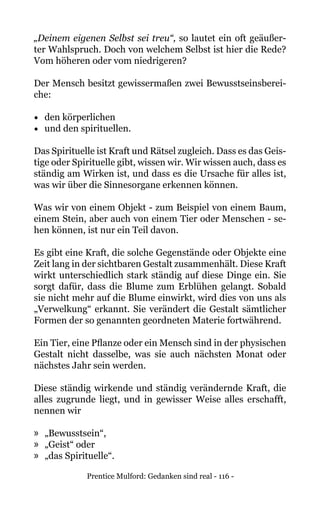 Prentice Mulford: Gedanken sind real - 116 -
„Deinem eigenen Selbst sei treu“, so lautet ein oft geäußer-
ter Wahlspruch. Doch von welchem Selbst ist hier die Rede?
Vom höheren oder vom niedrigeren?
Der Mensch besitzt gewissermaßen zwei Bewusstseinsberei-
che:
•	 den körperlichen
•	 und den spirituellen.
Das Spirituelle ist Kraft und Rätsel zugleich. Dass es das Geis-
tige oder Spirituelle gibt, wissen wir. Wir wissen auch, dass es
ständig am Wirken ist, und dass es die Ursache für alles ist,
was wir über die Sinnesorgane erkennen können.
Was wir von einem Objekt - zum Beispiel von einem Baum,
einem Stein, aber auch von einem Tier oder Menschen - se-
hen können, ist nur ein Teil davon.
Es gibt eine Kraft, die solche Gegenstände oder Objekte eine
Zeit lang in der sichtbaren Gestalt zusammenhält. Diese Kraft
wirkt unterschiedlich stark ständig auf diese Dinge ein. Sie
sorgt dafür, dass die Blume zum Erblühen gelangt. Sobald
sie nicht mehr auf die Blume einwirkt, wird dies von uns als
„Verwelkung“ erkannt. Sie verändert die Gestalt sämtlicher
Formen der so genannten geordneten Materie fortwährend.
Ein Tier, eine Pflanze oder ein Mensch sind in der physischen
Gestalt nicht dasselbe, was sie auch nächsten Monat oder
nächstes Jahr sein werden.
Diese ständig wirkende und ständig verändernde Kraft, die
alles zugrunde liegt, und in gewisser Weise alles erschafft,
nennen wir
»» „Bewusstsein“,
»» „Geist“ oder
»» „das Spirituelle“.
 