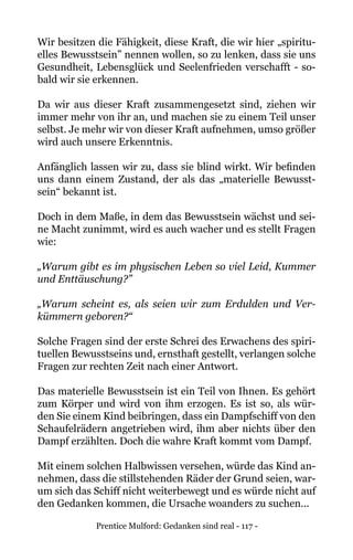 Prentice Mulford: Gedanken sind real - 117 -
Wir besitzen die Fähigkeit, diese Kraft, die wir hier „spiritu-
elles Bewusstsein” nennen wollen, so zu lenken, dass sie uns
Gesundheit, Lebensglück und Seelenfrieden verschafft - so-
bald wir sie erkennen.
Da wir aus dieser Kraft zusammengesetzt sind, ziehen wir
immer mehr von ihr an, und machen sie zu einem Teil unser
selbst. Je mehr wir von dieser Kraft aufnehmen, umso größer
wird auch unsere Erkenntnis.
Anfänglich lassen wir zu, dass sie blind wirkt. Wir befinden
uns dann einem Zustand, der als das „materielle Bewusst-
sein“ bekannt ist.
Doch in dem Maße, in dem das Bewusstsein wächst und sei-
ne Macht zunimmt, wird es auch wacher und es stellt Fragen
wie:
„Warum gibt es im physischen Leben so viel Leid, Kummer
und Enttäuschung?”
„Warum scheint es, als seien wir zum Erdulden und Ver-
kümmern geboren?“
Solche Fragen sind der erste Schrei des Erwachens des spiri-
tuellen Bewusstseins und, ernsthaft gestellt, verlangen solche
Fragen zur rechten Zeit nach einer Antwort.
Das materielle Bewusstsein ist ein Teil von Ihnen. Es gehört
zum Körper und wird von ihm erzogen. Es ist so, als wür-
den Sie einem Kind beibringen, dass ein Dampfschiff von den
Schaufelrädern angetrieben wird, ihm aber nichts über den
Dampf erzählten. Doch die wahre Kraft kommt vom Dampf.
Mit einem solchen Halbwissen versehen, würde das Kind an-
nehmen, dass die stillstehenden Räder der Grund seien, war-
um sich das Schiff nicht weiterbewegt und es würde nicht auf
den Gedanken kommen, die Ursache woanders zu suchen...
 