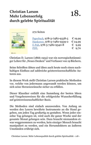 Christian Larson: Mehr Lebensqualität durch gelebte Spiritualität - 118 -
Christian Larson
Mehr Lebenserfolg
durch gelebte Spiritualität
272 Seiten
Paperback, 978-3-7482-9338-5 € 19,99
Hardcover, 978-3-7482-9339-2 € 24,99
E-Pub, 978-3-7482-9340-8	 € 9,99
PDF,				 € 9,70
Christian D. Larson (1866-1955) war ein norwegischstämmi-
ger Lehrer für „Neues Denken“ und Verfasser von 19 Büchern.
Seine Schriften übten und üben auch heute noch einen nach-
haltigen Einfluss auf zahlreiche geisteswissenschaftliche Au-
toren aus.
In diesem Werk stellt Christian Larson praktische Methoden
vor, welche von jedermann angewandt werden können, um
sich seine Herzenswünsche sicher zu erfüllen.
Dieser Klassiker enthält eine Sammlung der besten Ideen
und Vorgehensweisen für die erfolgreiche Wunscherfüllung
auf geisteswissenschaftlicher Basis.
Die Methoden sind einfach anzuwenden. Von Anfang an
werden den Lesern bewährte Instrumente an die Hand ge-
geben, um jeden Tag großartig zu gestalten. Wenn jeder ein-
zelne Tag gelungen ist, wird auch die ganze Woche und der
gesamte Monat gelungen sein. Dazu braucht niemandem et-
was weggenommen zu werden, kein einziger Mensch braucht
manipuliert zu werden, und ein Herumdoktern an äußeren
Umständen erübrigt sich.
18.
 
