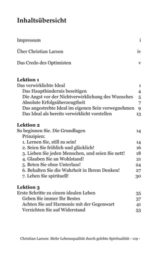 Christian Larson: Mehr Lebensqualität durch gelebte Spiritualität - 119 -
Inhaltsübersicht
Impressum	i
Über Christian Larson 	 iv
Das Credo des Optimisten 	 v
Lektion 1	
Das verwirklichte Ideal 	 1
Das Haupthindernis beseitigen	 4
Die Angst vor der Nichtverwirklichung des Wunsches	 5
Absolute Erfolgsüberzeugtheit	 7
Das angestrebte Ideal im eigenen Sein vorwegnehmen	 9
Das Ideal als bereits verwirklicht vorstellen	 13
Lektion 2
So beginnen Sie. Die Grundlagen 	 14
Prinzipien:
1. Lernen Sie, still zu sein!	 14
2. Seien Sie fröhlich und glücklich!	 16
3. Lieben Sie jeden Menschen, und seien Sie nett!	 18
4. Glauben Sie an Wohlstand!	 21
5. Beten Sie ohne Unterlass!	 24
6. Behalten Sie die Wahrheit in Ihrem Denken!	 27
7. Leben Sie spirituell!	 30
Lektion 3	
Erste Schritte zu einem idealen Leben 	 35
Geben Sie immer Ihr Bestes	 37
Achten Sie auf Harmonie mit der Gegenwart	 41
Verzichten Sie auf Widerstand	 53
 