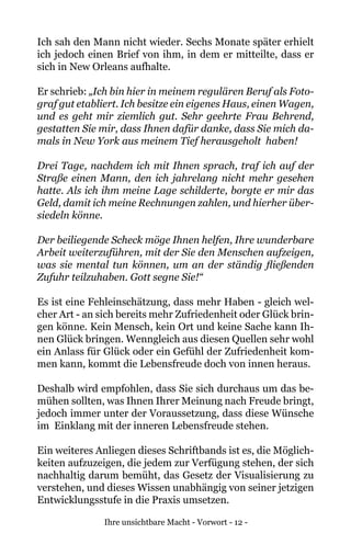 Ihre unsichtbare Macht - Vorwort - 12 -
Ich sah den Mann nicht wieder. Sechs Monate später erhielt
ich jedoch einen Brief von ihm, in dem er mitteilte, dass er
sich in New Orleans aufhalte.
Er schrieb: „Ich bin hier in meinem regulären Beruf als Foto-
graf gut etabliert. Ich besitze ein eigenes Haus, einen Wagen,
und es geht mir ziemlich gut. Sehr geehrte Frau Behrend,
gestatten Sie mir, dass Ihnen dafür danke, dass Sie mich da-
mals in New York aus meinem Tief herausgeholt haben!
Drei Tage, nachdem ich mit Ihnen sprach, traf ich auf der
Straße einen Mann, den ich jahrelang nicht mehr gesehen
hatte. Als ich ihm meine Lage schilderte, borgte er mir das
Geld, damit ich meine Rechnungen zahlen, und hierher über-
siedeln könne.
Der beiliegende Scheck möge Ihnen helfen, Ihre wunderbare
Arbeit weiterzuführen, mit der Sie den Menschen aufzeigen,
was sie mental tun können, um an der ständig fließenden
Zufuhr teilzuhaben. Gott segne Sie!“
Es ist eine Fehleinschätzung, dass mehr Haben - gleich wel-
cher Art - an sich bereits mehr Zufriedenheit oder Glück brin-
gen könne. Kein Mensch, kein Ort und keine Sache kann Ih-
nen Glück bringen. Wenngleich aus diesen Quellen sehr wohl
ein Anlass für Glück oder ein Gefühl der Zufriedenheit kom-
men kann, kommt die Lebensfreude doch von innen heraus.
Deshalb wird empfohlen, dass Sie sich durchaus um das be-
mühen sollten, was Ihnen Ihrer Meinung nach Freude bringt,
jedoch immer unter der Voraussetzung, dass diese Wünsche
im Einklang mit der inneren Lebensfreude stehen.
Ein weiteres Anliegen dieses Schriftbands ist es, die Möglich-
keiten aufzuzeigen, die jedem zur Verfügung stehen, der sich
nachhaltig darum bemüht, das Gesetz der Visualisierung zu
verstehen, und dieses Wissen unabhängig von seiner jetzigen
Entwicklungsstufe in die Praxis umsetzen.
 
