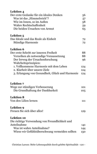 Christian Larson: Mehr Lebensqualität durch gelebte Spiritualität - 120 -
Lektion 4
Der erste Gedanke für ein ideales Denken 	 56
Was ist das „Himmelreich“?	 57
Wie im Innen, so im Außen	 58
Wahre Rechtschaffenheit	 59
Die beiden Ursachen von Armut	 65
Lektion 5
Das Ideale und das Reale als Einheit 	 72
Ständige Harmonie	 72
Lektion 6
Der erste Schritt zur inneren Freiheit 	 88
Verzeihen als notwendige Voraussetzung	 88
Der Irrweg der Ursachenforschung	 96
Wahrheitsprinzipien:
1. Vollkommene Harmonie mit dem Leben	 124
2. Klarheit über unsere Ziele	 124
3. Erlangung von Gesundheit, Glück und Harmonie	 124
Lektion 7
Wege zur ständigen Verbesserung 	 101
Die Grundhaltung der Dankbarkeit	 105
Lektion 8
Von den Lilien lernen	 111
Lektion 9
Freuen Sie sich über alles! 	 129
Lektion 10
Die richtige Verwendung von Freundlichkeit und
Anteilnahme	141
Was ist wahre Anteilnahme?	 144
Wieso wir Gefühlsüberschwang vermeiden sollten	 150
 