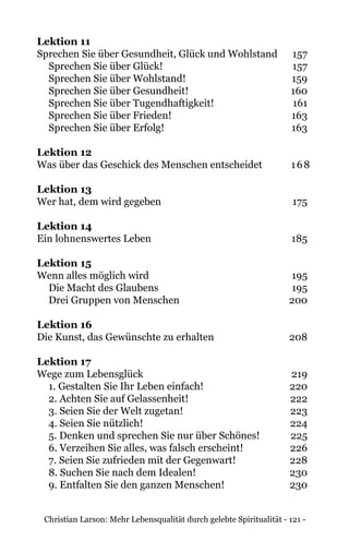 Christian Larson: Mehr Lebensqualität durch gelebte Spiritualität - 121 -
Lektion 11	
Sprechen Sie über Gesundheit, Glück und Wohlstand 	 157
Sprechen Sie über Glück!	 157
Sprechen Sie über Wohlstand!	 159
Sprechen Sie über Gesundheit!	 160
Sprechen Sie über Tugendhaftigkeit!	 161
Sprechen Sie über Frieden!	 163
Sprechen Sie über Erfolg!	 163
Lektion 12
Was über das Geschick des Menschen entscheidet 	 168
Lektion 13	
Wer hat, dem wird gegeben 	 175
Lektion 14
Ein lohnenswertes Leben 	 185
Lektion 15
Wenn alles möglich wird 	 195
Die Macht des Glaubens	 195
Drei Gruppen von Menschen	 200
Lektion 16
Die Kunst, das Gewünschte zu erhalten 	 208
Lektion 17
Wege zum Lebensglück 	 219
1. Gestalten Sie Ihr Leben einfach!	 220
2. Achten Sie auf Gelassenheit!	 222
3. Seien Sie der Welt zugetan!	 223
4. Seien Sie nützlich!	 224
5. Denken und sprechen Sie nur über Schönes!	 225
6. Verzeihen Sie alles, was falsch erscheint!	 226
7. Seien Sie zufrieden mit der Gegenwart!	 228
8. Suchen Sie nach dem Idealen!	 230
9. Entfalten Sie den ganzen Menschen!	 230
 