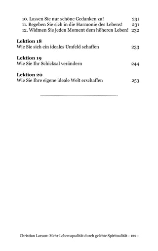 Christian Larson: Mehr Lebensqualität durch gelebte Spiritualität - 122 -
10. Lassen Sie nur schöne Gedanken zu!	 231
11. Begeben Sie sich in die Harmonie des Lebens!	 231
12. Widmen Sie jeden Moment dem höheren Leben!	 232
Lektion 18
Wie Sie sich ein ideales Umfeld schaffen 	 233
Lektion 19
Wie Sie Ihr Schicksal verändern 	 244
Lektion 20
Wie Sie Ihre eigene ideale Welt erschaffen 	 253
 