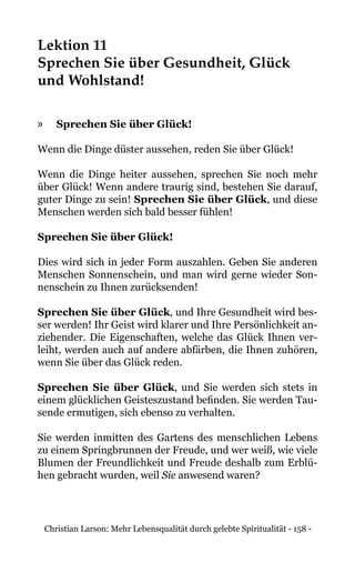 Christian Larson: Mehr Lebensqualität durch gelebte Spiritualität - 158 -
Lektion 11
Sprechen Sie über Gesundheit, Glück
und Wohlstand!
»» Sprechen Sie über Glück!
Wenn die Dinge düster aussehen, reden Sie über Glück!
Wenn die Dinge heiter aussehen, sprechen Sie noch mehr
über Glück! Wenn andere traurig sind, bestehen Sie darauf,
guter Dinge zu sein! Sprechen Sie über Glück, und diese
Menschen werden sich bald besser fühlen!
Sprechen Sie über Glück!
Dies wird sich in jeder Form auszahlen. Geben Sie anderen
Menschen Sonnenschein, und man wird gerne wieder Son-
nenschein zu Ihnen zurücksenden!
Sprechen Sie über Glück, und Ihre Gesundheit wird bes-
ser werden! Ihr Geist wird klarer und Ihre Persönlichkeit an-
ziehender. Die Eigenschaften, welche das Glück Ihnen ver-
leiht, werden auch auf andere abfärben, die Ihnen zuhören,
wenn Sie über das Glück reden.
Sprechen Sie über Glück, und Sie werden sich stets in
einem glücklichen Geisteszustand befinden. Sie werden Tau-
sende ermutigen, sich ebenso zu verhalten.
Sie werden inmitten des Gartens des menschlichen Lebens
zu einem Springbrunnen der Freude, und wer weiß, wie viele
Blumen der Freundlichkeit und Freude deshalb zum Erblü-
hen gebracht wurden, weil Sie anwesend waren?
 
