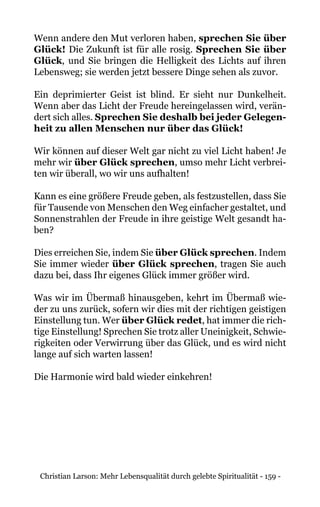 Christian Larson: Mehr Lebensqualität durch gelebte Spiritualität - 159 -
Wenn andere den Mut verloren haben, sprechen Sie über
Glück! Die Zukunft ist für alle rosig. Sprechen Sie über
Glück, und Sie bringen die Helligkeit des Lichts auf ihren
Lebensweg; sie werden jetzt bessere Dinge sehen als zuvor.
Ein deprimierter Geist ist blind. Er sieht nur Dunkelheit.
Wenn aber das Licht der Freude hereingelassen wird, verän-
dert sich alles. Sprechen Sie deshalb bei jeder Gelegen-
heit zu allen Menschen nur über das Glück!
Wir können auf dieser Welt gar nicht zu viel Licht haben! Je
mehr wir über Glück sprechen, umso mehr Licht verbrei-
ten wir überall, wo wir uns aufhalten!
Kann es eine größere Freude geben, als festzustellen, dass Sie
für Tausende von Menschen den Weg einfacher gestaltet, und
Sonnenstrahlen der Freude in ihre geistige Welt gesandt ha-
ben?
Dies erreichen Sie, indem Sie über Glück sprechen. Indem
Sie immer wieder über Glück sprechen, tragen Sie auch
dazu bei, dass Ihr eigenes Glück immer größer wird.
Was wir im Übermaß hinausgeben, kehrt im Übermaß wie-
der zu uns zurück, sofern wir dies mit der richtigen geistigen
Einstellung tun. Wer über Glück redet, hat immer die rich-
tige Einstellung! Sprechen Sie trotz aller Uneinigkeit, Schwie-
rigkeiten oder Verwirrung über das Glück, und es wird nicht
lange auf sich warten lassen!
Die Harmonie wird bald wieder einkehren!
 