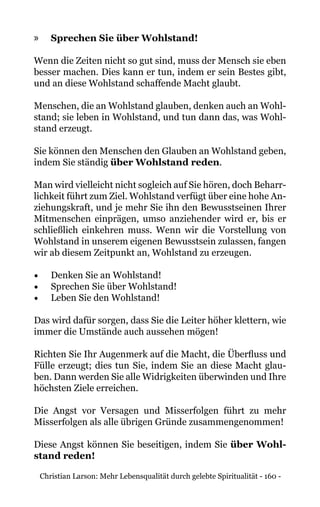 Christian Larson: Mehr Lebensqualität durch gelebte Spiritualität - 160 -
»» Sprechen Sie über Wohlstand!
Wenn die Zeiten nicht so gut sind, muss der Mensch sie eben
besser machen. Dies kann er tun, indem er sein Bestes gibt,
und an diese Wohlstand schaffende Macht glaubt.
Menschen, die an Wohlstand glauben, denken auch an Wohl-
stand; sie leben in Wohlstand, und tun dann das, was Wohl-
stand erzeugt.
Sie können den Menschen den Glauben an Wohlstand geben,
indem Sie ständig über Wohlstand reden.
Man wird vielleicht nicht sogleich auf Sie hören, doch Beharr-
lichkeit führt zum Ziel. Wohlstand verfügt über eine hohe An-
ziehungskraft, und je mehr Sie ihn den Bewusstseinen Ihrer
Mitmenschen einprägen, umso anziehender wird er, bis er
schließlich einkehren muss. Wenn wir die Vorstellung von
Wohlstand in unserem eigenen Bewusstsein zulassen, fangen
wir ab diesem Zeitpunkt an, Wohlstand zu erzeugen.
•	 Denken Sie an Wohlstand!
•	 Sprechen Sie über Wohlstand!
•	 Leben Sie den Wohlstand!
Das wird dafür sorgen, dass Sie die Leiter höher klettern, wie
immer die Umstände auch aussehen mögen!
Richten Sie Ihr Augenmerk auf die Macht, die Überfluss und
Fülle erzeugt; dies tun Sie, indem Sie an diese Macht glau-
ben. Dann werden Sie alle Widrigkeiten überwinden und Ihre
höchsten Ziele erreichen.
Die Angst vor Versagen und Misserfolgen führt zu mehr
Misserfolgen als alle übrigen Gründe zusammengenommen!
Diese Angst können Sie beseitigen, indem Sie über Wohl-
stand reden!
 