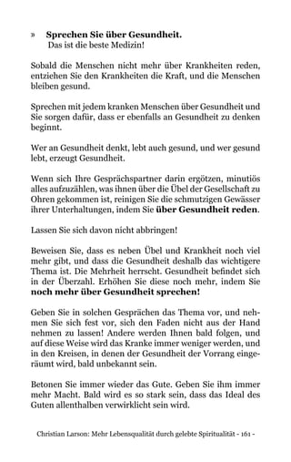 Christian Larson: Mehr Lebensqualität durch gelebte Spiritualität - 161 -
»» Sprechen Sie über Gesundheit.
Das ist die beste Medizin!
Sobald die Menschen nicht mehr über Krankheiten reden,
entziehen Sie den Krankheiten die Kraft, und die Menschen
bleiben gesund.
Sprechen mit jedem kranken Menschen über Gesundheit und
Sie sorgen dafür, dass er ebenfalls an Gesundheit zu denken
beginnt.
Wer an Gesundheit denkt, lebt auch gesund, und wer gesund
lebt, erzeugt Gesundheit.
Wenn sich Ihre Gesprächspartner darin ergötzen, minutiös
alles aufzuzählen, was ihnen über die Übel der Gesellschaft zu
Ohren gekommen ist, reinigen Sie die schmutzigen Gewässer
ihrer Unterhaltungen, indem Sie über Gesundheit reden.
Lassen Sie sich davon nicht abbringen!
Beweisen Sie, dass es neben Übel und Krankheit noch viel
mehr gibt, und dass die Gesundheit deshalb das wichtigere
Thema ist. Die Mehrheit herrscht. Gesundheit befindet sich
in der Überzahl. Erhöhen Sie diese noch mehr, indem Sie
noch mehr über Gesundheit sprechen!
Geben Sie in solchen Gesprächen das Thema vor, und neh-
men Sie sich fest vor, sich den Faden nicht aus der Hand
nehmen zu lassen! Andere werden Ihnen bald folgen, und
auf diese Weise wird das Kranke immer weniger werden, und
in den Kreisen, in denen der Gesundheit der Vorrang einge-
räumt wird, bald unbekannt sein.
Betonen Sie immer wieder das Gute. Geben Sie ihm immer
mehr Macht. Bald wird es so stark sein, dass das Ideal des
Guten allenthalben verwirklicht sein wird.
 