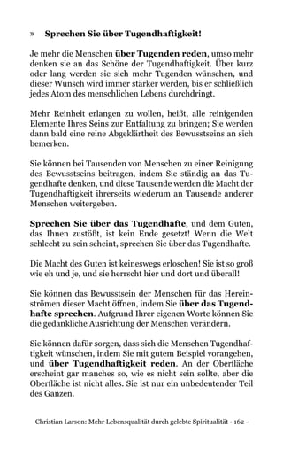 Christian Larson: Mehr Lebensqualität durch gelebte Spiritualität - 162 -
»» Sprechen Sie über Tugendhaftigkeit!
Je mehr die Menschen über Tugenden reden, umso mehr
denken sie an das Schöne der Tugendhaftigkeit. Über kurz
oder lang werden sie sich mehr Tugenden wünschen, und
dieser Wunsch wird immer stärker werden, bis er schließlich
jedes Atom des menschlichen Lebens durchdringt.
Mehr Reinheit erlangen zu wollen, heißt, alle reinigenden
Elemente Ihres Seins zur Entfaltung zu bringen; Sie werden
dann bald eine reine Abgeklärtheit des Bewusstseins an sich
bemerken.
Sie können bei Tausenden von Menschen zu einer Reinigung
des Bewusstseins beitragen, indem Sie ständig an das Tu-
gendhafte denken, und diese Tausende werden die Macht der
Tugendhaftigkeit ihrerseits wiederum an Tausende anderer
Menschen weitergeben.
Sprechen Sie über das Tugendhafte, und dem Guten,
das Ihnen zustößt, ist kein Ende gesetzt! Wenn die Welt
schlecht zu sein scheint, sprechen Sie über das Tugendhafte.
Die Macht des Guten ist keineswegs erloschen! Sie ist so groß
wie eh und je, und sie herrscht hier und dort und überall!
Sie können das Bewusstsein der Menschen für das Herein-
strömen dieser Macht öffnen, indem Sie über das Tugend-
hafte sprechen. Aufgrund Ihrer eigenen Worte können Sie
die gedankliche Ausrichtung der Menschen verändern.
Sie können dafür sorgen, dass sich die Menschen Tugendhaf-
tigkeit wünschen, indem Sie mit gutem Beispiel vorangehen,
und über Tugendhaftigkeit reden. An der Oberfläche
erscheint gar manches so, wie es nicht sein sollte, aber die
Oberfläche ist nicht alles. Sie ist nur ein unbedeutender Teil
des Ganzen.
 