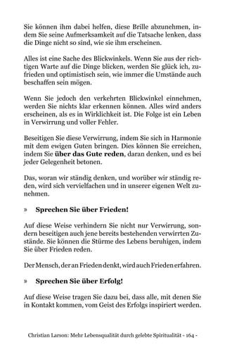 Christian Larson: Mehr Lebensqualität durch gelebte Spiritualität - 164 -
Sie können ihm dabei helfen, diese Brille abzunehmen, in-
dem Sie seine Aufmerksamkeit auf die Tatsache lenken, dass
die Dinge nicht so sind, wie sie ihm erscheinen.
Alles ist eine Sache des Blickwinkels. Wenn Sie aus der rich-
tigen Warte auf die Dinge blicken, werden Sie glück ich, zu-
frieden und optimistisch sein, wie immer die Umstände auch
beschaffen sein mögen.
Wenn Sie jedoch den verkehrten Blickwinkel einnehmen,
werden Sie nichts klar erkennen können. Alles wird anders
erscheinen, als es in Wirklichkeit ist. Die Folge ist ein Leben
in Verwirrung und voller Fehler.
Beseitigen Sie diese Verwirrung, indem Sie sich in Harmonie
mit dem ewigen Guten bringen. Dies können Sie erreichen,
indem Sie über das Gute reden, daran denken, und es bei
jeder Gelegenheit betonen.
Das, woran wir ständig denken, und worüber wir ständig re-
den, wird sich vervielfachen und in unserer eigenen Welt zu-
nehmen.
»» Sprechen Sie über Frieden!
Auf diese Weise verhindern Sie nicht nur Verwirrung, son-
dern beseitigen auch jene bereits bestehenden verwirrten Zu-
stände. Sie können die Stürme des Lebens beruhigen, indem
Sie über Frieden reden.
DerMensch,deranFriedendenkt,wirdauchFriedenerfahren.
»» Sprechen Sie über Erfolg!
Auf diese Weise tragen Sie dazu bei, dass alle, mit denen Sie
in Kontakt kommen, vom Geist des Erfolgs inspiriert werden.
 