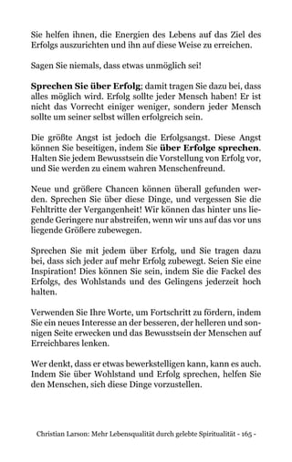 Christian Larson: Mehr Lebensqualität durch gelebte Spiritualität - 165 -
Sie helfen ihnen, die Energien des Lebens auf das Ziel des
Erfolgs auszurichten und ihn auf diese Weise zu erreichen.
Sagen Sie niemals, dass etwas unmöglich sei!
Sprechen Sie über Erfolg; damit tragen Sie dazu bei, dass
alles möglich wird. Erfolg sollte jeder Mensch haben! Er ist
nicht das Vorrecht einiger weniger, sondern jeder Mensch
sollte um seiner selbst willen erfolgreich sein.
Die größte Angst ist jedoch die Erfolgsangst. Diese Angst
können Sie beseitigen, indem Sie über Erfolge sprechen.
Halten Sie jedem Bewusstsein die Vorstellung von Erfolg vor,
und Sie werden zu einem wahren Menschenfreund.
Neue und größere Chancen können überall gefunden wer-
den. Sprechen Sie über diese Dinge, und vergessen Sie die
Fehltritte der Vergangenheit! Wir können das hinter uns lie-
gende Geringere nur abstreifen, wenn wir uns auf das vor uns
liegende Größere zubewegen.
Sprechen Sie mit jedem über Erfolg, und Sie tragen dazu
bei, dass sich jeder auf mehr Erfolg zubewegt. Seien Sie eine
Inspiration! Dies können Sie sein, indem Sie die Fackel des
Erfolgs, des Wohlstands und des Gelingens jederzeit hoch
halten.
Verwenden Sie Ihre Worte, um Fortschritt zu fördern, indem
Sie ein neues Interesse an der besseren, der helleren und son-
nigen Seite erwecken und das Bewusstsein der Menschen auf
Erreichbares lenken.
Wer denkt, dass er etwas bewerkstelligen kann, kann es auch.
Indem Sie über Wohlstand und Erfolg sprechen, helfen Sie
den Menschen, sich diese Dinge vorzustellen.
 