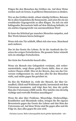 Christian Larson: Mehr Lebensqualität durch gelebte Spiritualität - 166 -
Prägen Sie den Menschen das Größere ein. Auf diese Weise
werden auch sie lernen, in größeren Dimensionen zu denken.
Wer an das Größere denkt, erbaut ständig Größeres. Betonen
Sie in allen Gesprächen die Sonnenseite, und seien Sie ein nie
ermüdendes Gegengewicht zu allen Klagen. Da sich ein sich
beklagendes Bewusstsein bald auf dem Rückzug befindet, ist
ein solches Gegengewicht von unermesslichem Wert!
Es kann das Schicksal gar manchen Menschen umpolen, und
Ihre Worte können hierzu beitragen!
Wenn sich eine Tür schließt, öffnet sich eine neue. Manchmal
auch mehrere.
Das ist das Gesetz des Lebens. Es ist der Ausdruck des Ge-
setzes des ewigen Fortschreitens. Die gesamte Natur wünscht
sich ein ständiges Fortschreiten.
Der Geist des Fortschritts beseelt alles.
Wenn ein Mensch eine Gelegenheit versäumt, sich weiter-
zuentwickeln, sorgt dieses große Gesetz dafür, dass er eine
weitere Chance erhält. Dies ist der Beweis, dass uns das Uni-
versum wohlgesonnen ist, und dass alles für den Menschen
wirkt, und nichts gegen ihn gerichtet ist.
Da dies die Wahrheit ist, wirkt der Mensch, der über Ge-
sundheit, Glück und Wohlstand spricht, harmonisch mit dem
Universum zusammen, und trägt dazu bei, dass der große
Sinn des Universums erfüllt werde. Wer möchte eine derartig
wichtige und wertvolle Position ausschlagen?
Wenn Sie aber über Probleme, Misserfolge, Niederschläge,
Krankheiten und Missstände reden, bringen Sie Ihr eigenes
Bewusstsein gegen das Gesetz des Lebens und den Sinn des
Universums auf. Auf diese Weise sind Sie gegen alles und die
Folge ist, dass alles gegen Sie sein wird.
 