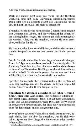 Christian Larson: Mehr Lebensqualität durch gelebte Spiritualität - 167 -
Alle Ihre Vorhaben müssen dann scheitern.
Doch wie anders sieht alles aus, wenn Sie die Richtung
wechseln, und mit dem Universum zusammenarbeiten!
Dann setzt sich die gesamte Macht des Universums für Sie
ein, und hilft Ihnen, all Ihre Ziele zu erreichen!
Bringen Sie sich in eine harmonische Übereinstimmung mit
den Gesetzen des Lebens, und Sie werden auf der Lebenslei-
ter ständig höher steigen. Sie können gar nicht unten gehal-
ten werden. Alles, was Sie angehen, werden Sie auch errei-
chen, weil alles für Sie ist.
Sie werden jedes Ideal verwirklichen, und dies wird zum op-
timalen Zeitpunkt und unter den besten Umständen gesche-
hen.
Sobald Sie nicht mehr über Misserfolge reden und anfangen,
über Erfolge zu sprechen, wechseln Sie unweigerlich die
Richtung. Sie stellen fest, dass eine neue Welt und eine besse-
re Zukunft auf Sie warten. Die Dinge werden sich zum Guten
wenden, sobald Sie einmal begonnen haben, nur noch über
solche Dinge zu reden, die Sie verwirklichen wollen!
Sprechen Sie niemals über Unerwünschtes! Sie werden auf
dem Weg weitergehen, den Sie durch Ihr Reden eingeleitet
haben. Andere werden Ihrem Beispiel folgen.
Sprechen Sie deshalb ausschließlich über Gesund-
heit, Glück und Wohlstand, und helfen Sie jedermann -
sich selbst eingeschlossen! - dabei, sich auf mehr Gesundheit,
Glück und Wohlstand zuzubewegen. Die Macht der Worte ist
enorm, sowohl für denjenigen, der diese Worte ausspricht als
auch für denjenigen, an den sie gerichtet sind.
Die einfachste Art und Weise, diese Macht zu trainieren, be-
steht darin, dass Sie über das sprechen, was Sie sich wün-
schen. Sprechen über Dinge, die Sie erwarten oder verwirk-
lichen wollen.
 