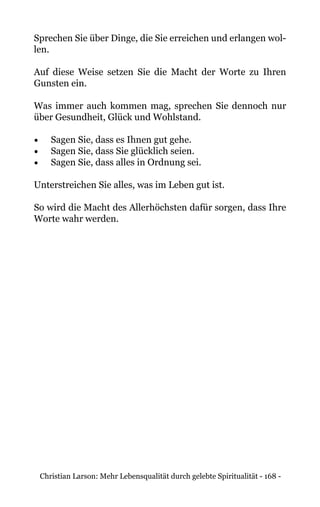 Christian Larson: Mehr Lebensqualität durch gelebte Spiritualität - 168 -
Sprechen Sie über Dinge, die Sie erreichen und erlangen wol-
len.
Auf diese Weise setzen Sie die Macht der Worte zu Ihren
Gunsten ein.
Was immer auch kommen mag, sprechen Sie dennoch nur
über Gesundheit, Glück und Wohlstand.
•	 Sagen Sie, dass es Ihnen gut gehe.
•	 Sagen Sie, dass Sie glücklich seien.
•	 Sagen Sie, dass alles in Ordnung sei.
Unterstreichen Sie alles, was im Leben gut ist.
So wird die Macht des Allerhöchsten dafür sorgen, dass Ihre
Worte wahr werden.
 