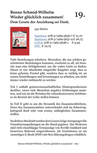 Benno Schmid-Wilhelm, Wieder glücklich zusammen! - 169 -
Benno Schmid-Wilhelm
Wieder glücklich zusammen!
Dem Gesetz der Anziehung sei Dank.
352 Seiten
Paperback, 978-3-7469-5636-7 € 21,70
Hardcover, 978-3-7469-5637-4 € 26,75
E-PUB, 978-3-7469-5638-1	 € 9,99
PDF, € 19,75
Viele Beziehungen scheitern. Menschen, die aus solchen ge-
scheiterten Beziehungen kommen, erscheint es oft, als brau-
che man eine Erfolgsformel, um die wahre Liebe zu finden.
Dieser in vier Abschnitte eingeteilte Ratgeber zeigt, dass es
keine geheime Formel gibt, sondern dass es wichtig ist, an
seinen Einstellungen und Erwartungen zu arbeiten, um nicht
immer wieder enttäuscht zu werden.
Teil I enthält geisteswissenschaftliches Hintergrundwissen
darüber, wieso viele Menschen negative Erfahrungen anzie-
hen, und wie sie die Weichen für wünschenswertere Erlebnis-
se im Bereich der Liebe stellen können.
In Teil II geht es um die Dynamik des Zusammenbleibens.
Denn das Zusammenleben unterscheidet sich im Schwierig-
keitsgrad doch sehr vom ersten, anfänglichen Zusammen-
treffen.
ImdrittenAbschnittwerdendenLeserneinigeAnregungenfür
Visualisierungsübungen an die Hand gegeben. Des Weiteren
sind viele einschlägige Textauszüge von Neville Goddard und
Genevieve Behrend eingeschlossen. Als Gratisbonus ist ein
120seitiges E-Book (PDF) mit 800 Klärungsfragen erhältlich.
19.
 