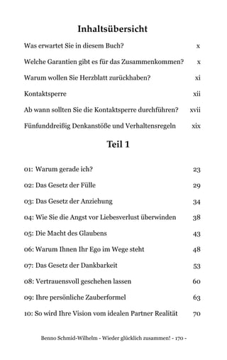 Benno Schmid-Wilhelm - Wieder glücklich zusammen! - 170 -
Inhaltsübersicht
Was erwartet Sie in diesem Buch?	 x
Welche Garantien gibt es für das Zusammenkommen? 	 x
Warum wollen Sie Herzblatt zurückhaben?	 xi
Kontaktsperre	xii
Ab wann sollten Sie die Kontaktsperre durchführen?	 xvii
Fünfunddreißig Denkanstöße und Verhaltensregeln	 xix
Teil 1
01: 	Warum gerade ich? 	 23
02:	Das Gesetz der Fülle 	 29
03: Das Gesetz der Anziehung 	 34
04: Wie Sie die Angst vor Liebesverlust überwinden 	 38
05:	Die Macht des Glaubens 	 43
06:	Warum Ihnen Ihr Ego im Wege steht 	 48
07:	Das Gesetz der Dankbarkeit 	 53
08: Vertrauensvoll geschehen lassen 	 60
09: Ihre persönliche Zauberformel 	 63
10: So wird Ihre Vision vom idealen Partner Realität 	 70
 