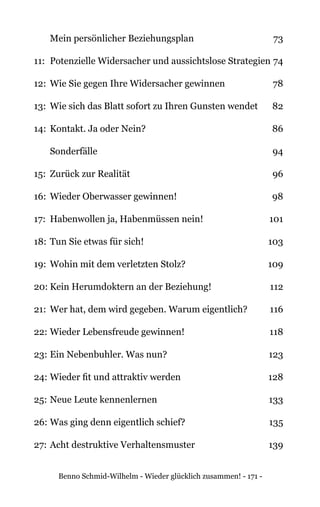 Benno Schmid-Wilhelm - Wieder glücklich zusammen! - 171 -
	 Mein persönlicher Beziehungsplan 	 73
11: 	Potenzielle Widersacher und aussichtslose Strategien 	74
12: 	Wie Sie gegen Ihre Widersacher gewinnen 	 78
13: 	Wie sich das Blatt sofort zu Ihren Gunsten wendet 	 82
14: 	Kontakt. Ja oder Nein? 	 86
	 Sonderfälle 	 94
15: 	Zurück zur Realität 	 96
16: 	Wieder Oberwasser gewinnen!	 98
17: 	Habenwollen ja, Habenmüssen nein! 	 101
18: 	Tun Sie etwas für sich! 	 103
19: 	Wohin mit dem verletzten Stolz? 	 109
20:	Kein Herumdoktern an der Beziehung! 	 112
21:	 Wer hat, dem wird gegeben. Warum eigentlich? 	 116
22: 	Wieder Lebensfreude gewinnen!	 118
23:	Ein Nebenbuhler. Was nun?	 123
24:	Wieder fit und attraktiv werden 	 128
25:	Neue Leute kennenlernen 	 133
26:	Was ging denn eigentlich schief? 	 135
27:	Acht destruktive Verhaltensmuster 	 139
 