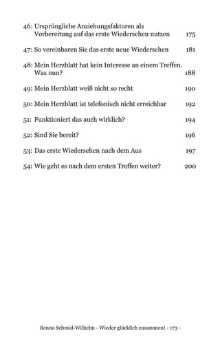 Benno Schmid-Wilhelm - Wieder glücklich zusammen! - 173 -
46:	Ursprüngliche Anziehungsfaktoren als
	 Vorbereitung auf das erste Wiedersehen nutzen	 175
47: 	So vereinbaren Sie das erste neue Wiedersehen 	 181
48:	Mein Herzblatt hat kein Interesse an einem Treffen.
	 Was nun? 	 188
49: 	Mein Herzblatt weiß nicht so recht 	 190
50:	Mein Herzblatt ist telefonisch nicht erreichbar 	 192
51:	 Funktioniert das auch wirklich?	 194
52: 	Sind Sie bereit? 	 196
53: 	Das erste Wiedersehen nach dem Aus 	 197
54: 	Wie geht es nach dem ersten Treffen weiter? 	 200
 