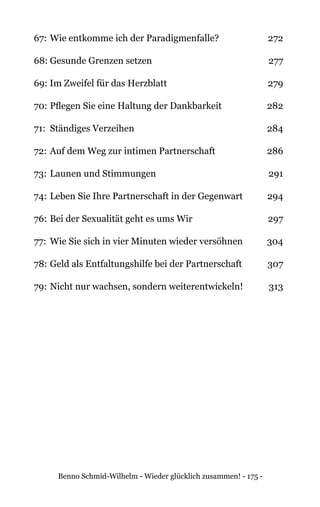 Benno Schmid-Wilhelm - Wieder glücklich zusammen! - 175 -
67:	Wie entkomme ich der Paradigmenfalle? 	 272
68:	Gesunde Grenzen setzen 	 277
69: Im Zweifel für das Herzblatt 	 279
70:	Pflegen Sie eine Haltung der Dankbarkeit 	 282
71: 	Ständiges Verzeihen 	 284
72:	Auf dem Weg zur intimen Partnerschaft	 286
73:	Launen und Stimmungen 	 291
74: 	Leben Sie Ihre Partnerschaft in der Gegenwart 	 294
76:	Bei der Sexualität geht es ums Wir 	 297
77: 	Wie Sie sich in vier Minuten wieder versöhnen	 304
78: 	Geld als Entfaltungshilfe bei der Partnerschaft 	 307
79: 	Nicht nur wachsen, sondern weiterentwickeln! 	 313
 