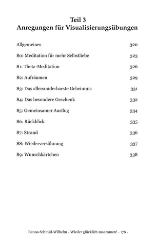 Benno Schmid-Wilhelm - Wieder glücklich zusammen! - 176 -
Teil 3
Anregungen für Visualisierungsübungen
Allgemeines	320
80: Meditation für mehr Selbstliebe	 323
81: Theta-Meditation	 326
82: Aufräumen	 329
83: Das allersonderbarste Geheimnis	 331
84: Das besondere Geschenk	 332
85: Gemeinsamer Ausflug	 334
86: Rückblick	 335
87: Strand	 336
88: Wiederversöhnung	 337
89: Wunschkärtchen	 338
 