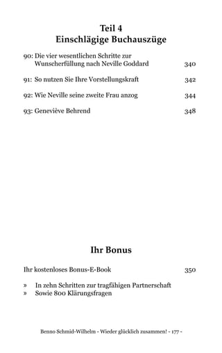 Benno Schmid-Wilhelm - Wieder glücklich zusammen! - 177 -
Teil 4
Einschlägige Buchauszüge
90:	Die vier wesentlichen Schritte zur
	 Wunscherfüllung nach Neville Goddard	 340
91:	 So nutzen Sie Ihre Vorstellungskraft	 342
92:	Wie Neville seine zweite Frau anzog	 344
93:	Geneviève Behrend	 348
Ihr Bonus
Ihr kostenloses Bonus-E-Book 	 350
»» In zehn Schritten zur tragfähigen Partnerschaft
»» Sowie 800 Klärungsfragen
 