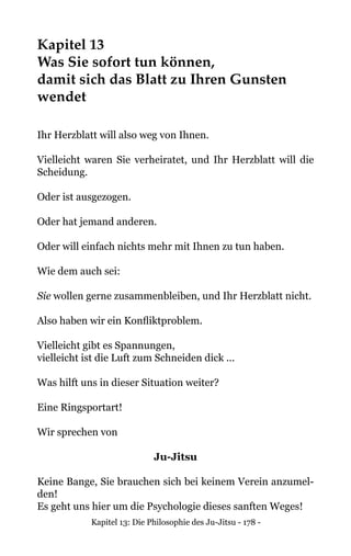 Kapitel 13: Die Philosophie des Ju-Jitsu - 178 -
Kapitel 13
Was Sie sofort tun können,
damit sich das Blatt zu Ihren Gunsten
wendet
Ihr Herzblatt will also weg von Ihnen.
Vielleicht waren Sie verheiratet, und Ihr Herzblatt will die
Scheidung.
Oder ist ausgezogen.
Oder hat jemand anderen.
Oder will einfach nichts mehr mit Ihnen zu tun haben.
Wie dem auch sei:
Sie wollen gerne zusammenbleiben, und Ihr Herzblatt nicht.
Also haben wir ein Konfliktproblem.
Vielleicht gibt es Spannungen,
vielleicht ist die Luft zum Schneiden dick ...
Was hilft uns in dieser Situation weiter?
Eine Ringsportart!
Wir sprechen von
Ju-Jitsu
Keine Bange, Sie brauchen sich bei keinem Verein anzumel-
den!
Es geht uns hier um die Psychologie dieses sanften Weges!
 