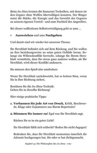 Kapitel 13: Die Philosophie des Ju-Jitsu - 179 -
Beim Ju-Jitsu lernten die Samurais Techniken, mit denen sie
den Gegner ohne Waffen überwältigen konnten. Der Ringer
nutzt die Stärke, die Energie und das Gewicht des Gegners
zu seinem eigenen Vorteil - und zum Nachteil des Angreifers.
Bei dieser waffenlosen Selbstverteidigung geht es ums ...
»» Ausweichen und ums Nachgeben.
Und damit sind wir wieder bei unserem Thema:
Ihr Herzblatt befindet sich auf dem Rückzug, und Sie wollen
an ihre beziehungsweise an seine guten Gefühle heran. So-
lange ein Willenskonflikt herrscht, solange Sie Ihrem Herz-
blatt vermitteln, dass Sie etwas ganz anderes wollen, als Ihr
Herzblatt, wird dieser Konflikt andauern.
Sie müssen den Spieß also umdrehen:
Wenn Ihr Herzblatt zurückweicht, hat es keinen Sinn, wenn
Sie in Ihre Richtung ziehen.
Benützen Sie die Ju-Jitsu-Technik:
Gehen Sie in dieselbe Richtung!
Hier einige praktische Tipps:
1.	Verbannen Sie jede Art von Druck, Kritik, Beschwer-
de, Klage oder Gejammere aus Ihrem Repertoire!
2.	Stimmen Sie immer zu! Egal was Ihr Herzblatt sagt.
Rücken Sie es in ein gutes Licht!
Ihr Herzblatt fühlt sich schlecht? Reden Sie nicht dagegen!
Bedenken Sie, dass Ihr Herzblatt momentan innerlich die
Jalousie hochgezogen hat. Sie oder er hat dichtgemacht.
 