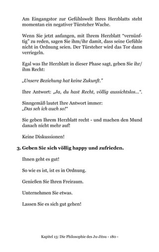 Kapitel 13: Die Philosophie des Ju-Jitsu - 180 -
	 Am Eingangstor zur Gefühlswelt Ihres Herzblatts steht
momentan ein negativer Türsteher Wache.
Wenn Sie jetzt anfangen, mit Ihrem Herzblatt “vernünf-
tig” zu reden, sagen Sie ihm/ihr damit, dass seine Gefühle
nicht in Ordnung seien. Der Türsteher wird das Tor dann
verriegeln.
Egal was Ihr Herzblatt in dieser Phase sagt, geben Sie ihr/
ihm Recht:
„Unsere Beziehung hat keine Zukunft.”
Ihre Antwort: „Ja, du hast Recht, völlig aussichtslos...“.
Sinngemäß lautet Ihre Antwort immer:
	 „Das seh ich auch so!“
Sie geben Ihrem Herzblatt recht - und machen den Mund
danach nicht mehr auf!
Keine Diskussionen!
3.	Geben Sie sich völlig happy und zufrieden.
Ihnen geht es gut!
So wie es ist, ist es in Ordnung.
Genießen Sie Ihren Freiraum.
Unternehmen Sie etwas.
Lassen Sie es sich gut gehen!
 