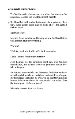 Kapitel 13: Die Philosophie des Ju-Jitsu - 181 -
4.	Gehen Sie unter Leute.
Treffen Sie andere Menschen, vor allem des anderen Ge-
schlechts. Machen Sie, was Ihnen Spaß macht!
5.	Ihr Herzblatt will in das Restaurant „Zum goldenen Rei-
ter“. Ihnen gefällt diese Kneipe nicht, aber - Sie geben
sofort nach.
Egal was es ist:
Machen Sie es spontan und freudig so, wie Ihr Herzblatt es
will. Immer! Hundertprozentig!
Warum?
Weil Sie damit die Ju-Jitsu-Technik anwenden.
Diese Technik funktioniert immer!
Jetzt können Sie das natürlich nicht ein, zwei Wochen
durchhalten, und danach wieder zu jammern und zu bet-
teln anfangen.
Sie können es auch nicht nur die ersten fünf Minuten in ei-
nem Gespräch machen - und dann doch wieder anfangen,
Ihr bisheriges Verhalten zu erklären, zu rechtfertigen und
immer tiefer zu stochern. Es versteht sich von selbst, dass
Sie konsequent bleiben müssen!
Nicht die leiseste Spur von Druck!
 