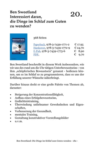 Ben Sweetland: Die Dinge im Schlaf zum Guten wenden - 182 -
Ben Sweetland
Interessiert daran,
die Dinge im Schlaf zum Guten
zu wenden?
368 Seiten
Paperback, 978-3-7439-1771-2 € 17,95
Hardcover, 978-3-7439-1772-9 € 24,70
E-Pub, 978-3-7439-1773-6 	 € 8,90
PDF, 			 € 9,70
Ben Sweetland beschreibt in diesem Werk insbesondere, wie
wir uns des rund um die Uhr tätigen Unterbewusstseins - von
ihm „schöpferisches Bewusstsein“ genannt - bedienen kön-
nen, um es im Schlaf so zu programmieren, dass es uns der
Erfüllung unserer Wünsche näherbringt.
Darüber hinaus deckt er eine große Palette von Themen ab,
darunter:
•	 Steigerung der Konzentrationsfähigkeit,
•	 Aufbau eines Erfolgsbewusstseins,
•	 Gedächtnistraining,
•	 Überwindung unliebsamer Gewohnheiten und Eigen-
schaften,
•	 Verbesserung der Gesundheit,
•	 mentales Training,
•	 Gestaltung konstruktiver Vorstellungsbilder
•	 u.v.m.
20.
 