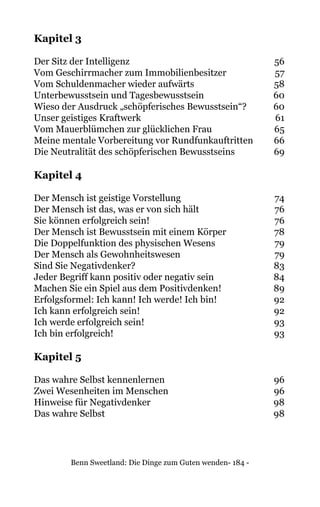 Benn Sweetland: Die Dinge zum Guten wenden- 184 -
Kapitel 3
Der Sitz der Intelligenz	 56
Vom Geschirrmacher zum Immobilienbesitzer	 57
Vom Schuldenmacher wieder aufwärts	 58
Unterbewusstsein und Tagesbewusstsein	 60
Wieso der Ausdruck „schöpferisches Bewusstsein“?	 60
Unser geistiges Kraftwerk	 61
Vom Mauerblümchen zur glücklichen Frau	 65
Meine mentale Vorbereitung vor Rundfunkauftritten	 66
Die Neutralität des schöpferischen Bewusstseins	 69
Kapitel 4
Der Mensch ist geistige Vorstellung	 74
Der Mensch ist das, was er von sich hält	 76
Sie können erfolgreich sein!	 76
Der Mensch ist Bewusstsein mit einem Körper	 78
Die Doppelfunktion des physischen Wesens	 79
Der Mensch als Gewohnheitswesen	 79
Sind Sie Negativdenker?	 83
Jeder Begriff kann positiv oder negativ sein	 84
Machen Sie ein Spiel aus dem Positivdenken!	 89
Erfolgsformel: Ich kann! Ich werde! Ich bin!	 92
Ich kann erfolgreich sein!	 92
Ich werde erfolgreich sein!	 93
Ich bin erfolgreich!	 93
Kapitel 5
Das wahre Selbst kennenlernen	 96
Zwei Wesenheiten im Menschen	 96
Hinweise für Negativdenker	 98
Das wahre Selbst	 98
 