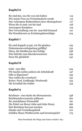 Benn Sweetland: Die Dinge zum Guten wenden- 185 -
Kapitel 6
Sie sind das, was Sie von sich halten	 113
Wie meine Frau zur Freizeitmalerin wurde	 115
Das verborgene Rednertalent eines Ahnungslosen	 117
Wieso Sie so sind, wie Sie sind	 118
Anerzogene Komplexe	 119
Ihre Verwandlung vom Ist- zum Soll-Zustand	 121
Ein Warnhinweis an Erziehungsberechtigte	 124
Kapitel 7
Sie sind doppelt so gut, wie Sie glauben	 129
Einkommensverdoppelung gefällig?	 132
Ideen, die Zündkerzen des Erfolgs	 138
Drei Schritte zum Ideenbewusstsein	 139
Seien Sie glücklich!	 142
Kapitel 8
Geld - eine Mär	 144
Wir kaufen nichts anderes als Arbeitskraft	 147
Gibt es Eigentum?	 149
Was wollen Sie erreichen?	 152
Kaiser, Ford, Lindbergh, Woolworth	 153
Die Irrealität des Geldes	 154
Kapitel 9
Reichtum - eine Sache des Bewusstseins	 158
Reichtumsbewusstsein aufbauen	 160
Ihr unsichtbares Preisschild	 161
Die Fabel von Henry John und John Henry	 166
Sich Reichtum bewusst machen	 169
Glaube und Vorstellungskraft	 170
Gefallen Ihnen Wettbewerbe und Gewinnspiele?	 173
	
 