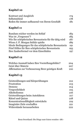 Benn Sweetland: Die Dinge zum Guten wenden- 186 -
Kapitel 10
Kontrast und Ausgleich	 174
Selbstmitleid	178
Reden Sie immer aufbauend von Ihrem Geschäft	 181
Kapitel 11
Rundum reicher werden im Schlaf	 183
Was ist „Vergessen“?	 185
Wie Ihr schöpferisches Bewusstsein für Sie tätig wird	 187
Wieso J. P. Morgan Solitär spielte	 189
Ideale Bedingungen für das schöpferische Bewusstsein 	 191
Fünf Hilfen für Ihre schöpferisches Bewusstsein 	 193
Ihre Zauberformel vor dem Einschlafen	 197
Kapitel 12
Welches Ausmaß haben Ihre Vorstellungsbilder?	 204
Geist über Materie	 207
Affirmation zur Verbesserung Ihrer geistigen Kraft	 210
Kapitel 13
Geistesübungen und Körperübungen	 212
Frustration	213
Demenz	214
Vergesslichkeit	215
Alkoholismus	216
Geistesübungen beim Autofahren	 217
Rätsel und Quizze	 218
Konzentrationsfähigkeit entwickeln	 219
Imaginäre Ziele erschaffen	 221
Widerstände herausarbeiten	 222
 