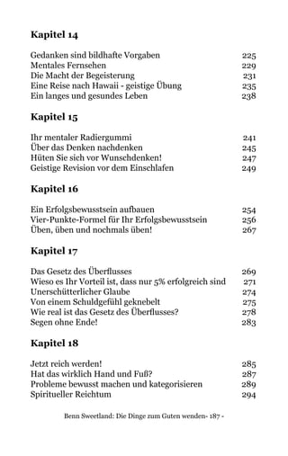 Benn Sweetland: Die Dinge zum Guten wenden- 187 -
Kapitel 14
Gedanken sind bildhafte Vorgaben	 225
Mentales Fernsehen	 229
Die Macht der Begeisterung	 231
Eine Reise nach Hawaii - geistige Übung	 235
Ein langes und gesundes Leben 	 238
Kapitel 15
Ihr mentaler Radiergummi	 241
Über das Denken nachdenken	 245
Hüten Sie sich vor Wunschdenken!	 247
Geistige Revision vor dem Einschlafen	 249
Kapitel 16
Ein Erfolgsbewusstsein aufbauen	 254
Vier-Punkte-Formel für Ihr Erfolgsbewusstsein	 256
Üben, üben und nochmals üben!	 267
Kapitel 17
Das Gesetz des Überflusses	 269
Wieso es Ihr Vorteil ist, dass nur 5% erfolgreich sind	 271
Unerschütterlicher Glaube	 274
Von einem Schuldgefühl geknebelt	 275
Wie real ist das Gesetz des Überflusses?	 278
Segen ohne Ende!	 283
Kapitel 18
Jetzt reich werden!	 285
Hat das wirklich Hand und Fuß?	 287
Probleme bewusst machen und kategorisieren	 289
Spiritueller Reichtum	 294
 
