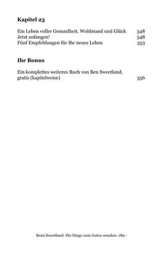 Benn Sweetland: Die Dinge zum Guten wenden- 189 -
Kapitel 23
Ein Leben voller Gesundheit, Wohlstand und Glück	 348
Jetzt anfangen!	 348
Fünf Empfehlungen für Ihr neues Leben	 353
Ihr Bonus
Ein komplettes weiteres Buch von Ben Sweetland,
gratis (kapitelweise)	 356
 