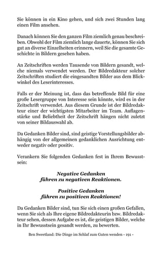 Ben Sweetland: Die Dinge im Schlaf zum Guten wenden - 191 -
Sie können in ein Kino gehen, und sich zwei Stunden lang
einen Film ansehen.
Danach können Sie den ganzen Film ziemlich genau beschrei-
ben. Obwohl der Film ziemlich lange dauerte, können Sie sich
gut an diverse Einzelheiten erinnern, weil Sie die gesamte Ge-
schichte in Bildern gesehen haben.
An Zeitschriften werden Tausende von Bildern gesandt, wel-
che niemals verwendet werden. Der Bildredakteur solcher
Zeitschriften studiert die eingesandten Bilder aus dem Blick-
winkel des Leserinteresses.
Falls er der Meinung ist, dass das betreffende Bild für eine
große Lesergruppe von Interesse sein könnte, wird es in der
Zeitschrift verwendet. Aus diesem Grunde ist der Bildredak-
teur einer der wichtigsten Mitarbeiter im Team. Auflagen-
stärke und Beliebtheit der Zeitschrift hängen nicht zuletzt
von seiner Bildauswahl ab.
Da Gedanken Bilder sind, sind geistige Vorstellungsbilder ab-
hängig von der allgemeinen gedanklichen Ausrichtung ent-
weder negativ oder positiv.
Verankern Sie folgenden Gedanken fest in Ihrem Bewusst-
sein:
Negative Gedanken
führen zu negativen Reaktionen.
Positive Gedanken
führen zu positiven Reaktionen!
Da Gedanken Bilder sind, tun Sie sich einen großen Gefallen,
wenn Sie sich als Ihre eigene Bildredakteurin bzw. Bildredak-
teur sehen, dessen Aufgabe es ist, die geistigen Bilder, welche
in Ihr Bewusstsein gesandt werden, zu bewerten.
 
