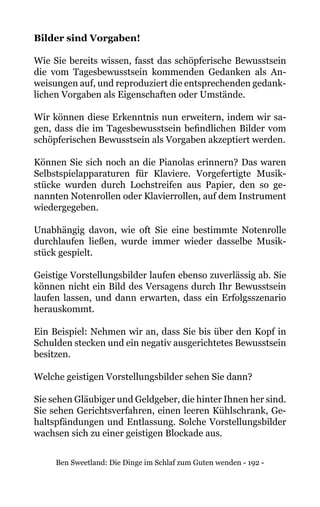 Ben Sweetland: Die Dinge im Schlaf zum Guten wenden - 192 -
Bilder sind Vorgaben!
Wie Sie bereits wissen, fasst das schöpferische Bewusstsein
die vom Tagesbewusstsein kommenden Gedanken als An-
weisungen auf, und reproduziert die entsprechenden gedank-
lichen Vorgaben als Eigenschaften oder Umstände.
Wir können diese Erkenntnis nun erweitern, indem wir sa-
gen, dass die im Tagesbewusstsein befindlichen Bilder vom
schöpferischen Bewusstsein als Vorgaben akzeptiert werden.
Können Sie sich noch an die Pianolas erinnern? Das waren
Selbstspielapparaturen für Klaviere. Vorgefertigte Musik-
stücke wurden durch Lochstreifen aus Papier, den so ge-
nannten Notenrollen oder Klavierrollen, auf dem Instrument
wiedergegeben.
Unabhängig davon, wie oft Sie eine bestimmte Notenrolle
durchlaufen ließen, wurde immer wieder dasselbe Musik-
stück gespielt.
Geistige Vorstellungsbilder laufen ebenso zuverlässig ab. Sie
können nicht ein Bild des Versagens durch Ihr Bewusstsein
laufen lassen, und dann erwarten, dass ein Erfolgsszenario
herauskommt.
Ein Beispiel: Nehmen wir an, dass Sie bis über den Kopf in
Schulden stecken und ein negativ ausgerichtetes Bewusstsein
besitzen.
Welche geistigen Vorstellungsbilder sehen Sie dann?
Sie sehen Gläubiger und Geldgeber, die hinter Ihnen her sind.
Sie sehen Gerichtsverfahren, einen leeren Kühlschrank, Ge-
haltspfändungen und Entlassung. Solche Vorstellungsbilder
wachsen sich zu einer geistigen Blockade aus.
 