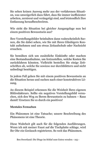 Ben Sweetland: Die Dinge im Schlaf zum Guten wenden - 193 -
Sie sehen keinen Ausweg mehr aus der verfahrenen Situati-
on, was unweigerlich dazu führt, dass Sie immer ineffizienter
arbeiten, zerstreut und verängstigt sind, und letztendlich Ihre
Entlassung heraufbeschwören.
Wie sieht die Situation bei gleicher Ausgangslage nun bei
einem positiven Bewusstsein aus?
Ihre Vorstellungsbilder beinhalten dann wahrscheinlich Sze-
nen, die Sie dabei sehen, wie Sie mit Ihren Gläubigern Kon-
takt aufnehmen und um etwas Zeitaufschub oder Nachsicht
ersuchen.
Sie bemühen sich um zusätzliche Einkünfte oder machen
eine Bestandsaufnahme, um festzustellen, welche Kosten Sie
zurückfahren könnten. Vielleicht bestellen Sie einige Zeit-
schriften ab, welche Sie sowieso nur durchblättern und nicht
unbedingt benötigen.
In jedem Fall gehen Sie mit einem positiven Bewusstsein an
die Situation heran und suchen nach einer konstruktiven Lö-
sung.
An diesem Beispiel erkennen Sie die Weisheit Ihres eigenen
Bildredakteurs. Sollte ein negatives Vorstellungsbild versu-
chen, sich den Weg zu Ihrem Bewusstsein zu bahnen – Raus
damit! Ersetzen Sie es durch ein positives!
Mentales Fernsehen
Ein Phänomen ist eine Tatsache; unsere Beschreibung des
Phänomens ist eine Theorie.
Diese Wahrheit gilt auch für die folgenden Ausführungen.
Wenn ich mit meiner Faust auf die Tischplatte schlage, wird
Ihr Ohr ein Geräusch registrieren. So weit das Phänomen.
 