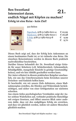Ben Sweetland: Nägel mit Köpfen machen - 195 -
Ben Sweetland
Interessiert daran,
endlich Nägel mit Köpfen zu machen?
Erfolg ist eine Reise - kein Ziel!
312 Seiten
Paperback, 978-3-7482-6211-4 € 22,99
Hardcover, 978-3-7482-6212-1 € 26,98
E-Pub, 978-3-7482-6213-8	 € 9,99
PDF,				 € 9,70
Dieses Buch zeigt auf, dass der Erfolg kein Ankommen an
einem bestimmten Punkt ist; er ist vielmehr eine Reise. Die
einzelnen Reisestationen werden in diesem Buch praktisch
nachvollziehbar beschrieben.
Darüber hinaus behandelt der Dr. Sweetland einige Grün-
de für unser Scheitern (z.B. Schüchternheit, Gehemmtheit,
Schuldgefühle, mangelnde Einsicht in geistige Gesetzmäßig-
keiten), und wie hier Abhilfe geschaffen werden kann.
Der Autor erläutert in diesem praktischen Ratgeber anschau-
lich, wie uns das Unterbewusstsein beim Erreichen unserer
Zwischen- und Endziele helfen kann.
Er beschreibt, wie wir unsere Ziele definieren, einen Maß-
nahmenplan erstellen, die Hürden und Widerstände berück-
sichtigen, und sicher von einer Erfolgsstation zur nächsten
schreiten.
Aus einem tiefen psychologischen Verständnis zeigt der Au-
tor zeitlose Wahrheiten auf, verbindet praktische Ratschläge
mit ewigen Gesetzen, und öffnet unseren Blick unter ande-
rem dafür, dass wir den endgültigen Erfolg nie erreichen,
und dass wir glücklich werden, indem wir andere Menschen
glücklich machen.
21.
 