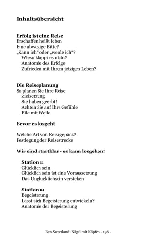 Ben Sweetland: Nägel mit Köpfen - 196 -
Inhaltsübersicht
Erfolg ist eine Reise	
Erschaffen heißt leben	
Eine abwegige Bitte?	
„Kann ich“ oder „werde ich“?	
Wieso klappt es nicht?	
Anatomie des Erfolgs	
Zufrieden mit Ihrem jetzigen Leben?	
Die Reiseplanung	
So planen Sie Ihre Reise	
Zielsetzung	
Sie haben geerbt!	
Achten Sie auf Ihre Gefühle	
Eile mit Weile	
Bevor es losgeht	 	
	
Welche Art von Reisegepäck?	
Festlegung der Reisestrecke	
Wir sind startklar - es kann losgehen!	
	 Station 1:
	 Glücklich sein	
	 Glücklich sein ist eine Voraussetzung	
	 Das Unglücklichsein verstehen	
Station 2:
	 Begeisterung	
	 Lässt sich Begeisterung entwickeln?	
Anatomie der Begeisterung	
 