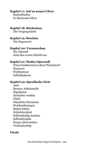 Ben Sweetland: Nägel mit Köpfen - 199 -
Kapitel 17: Auf zu neuen Ufern	
Seelenfrieden	
In Harmonie leben	
Kapitel 18: Rückschau	
	 Die Vergangenheit	
Kapitel 19: Beschau
	 Die Gegenwart	
Kapitel 20: Vorausschau
	 Die Zukunft	
	 Jetzt den ersten Schritt tun	
Kapitel 21: Modus Operandi
	 Wieso funktionieren diese Prinzipien?	
	Hypnose	
Posthypnose	
Selbsthypnose	
	
Kapitel 22: Spezifische Ziele	
Auto	
Bessere Arbeitsstelle	
Eigenheim	
Gesünder werden	
Glück	
Häusliche Harmonie	
Problemlösungen	
Reden halten	
Schüchternheit	
Selbstständig machen	
Selbstdisziplin	
Sorgen überwinden	
Verkaufserfolg	
Finale	
 
