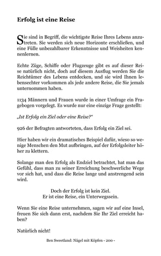 Ben Sweetland: Nägel mit Köpfen - 200 -
Erfolg ist eine Reise
Sie sind in Begriff, die wichtigste Reise Ihres Lebens anzu-
treten. Sie werden sich neue Horizonte erschließen, und
eine Fülle unbezahlbarer Erkenntnisse und Weisheiten ken-
nenlernen.
Echte Züge, Schiffe oder Flugzeuge gibt es auf dieser Rei-
se natürlich nicht, doch auf diesem Ausflug werden Sie die
Reichtümer des Lebens entdecken, und sie wird Ihnen le-
bensechter vorkommen als jede andere Reise, die Sie jemals
unternommen haben.
1134 Männern und Frauen wurde in einer Umfrage ein Fra-
gebogen vorgelegt. Es wurde nur eine einzige Frage gestellt:
„Ist Erfolg ein Ziel oder eine Reise?“
926 der Befragten antworteten, dass Erfolg ein Ziel sei.
Hier haben wir ein dramatisches Beispiel dafür, wieso so we-
nige Menschen den Mut aufbringen, auf der Erfolgsleiter hö-
her zu klettern.
Solange man den Erfolg als Endziel betrachtet, hat man das
Gefühl, dass man zu seiner Erreichung beschwerliche Wege
vor sich hat, und dass die Reise lange und anstrengend sein
wird.
Doch der Erfolg ist kein Ziel.
Er ist eine Reise, ein Unterwegssein.
Wenn Sie eine Reise unternehmen, sagen wir auf eine Insel,
freuen Sie sich dann erst, nachdem Sie Ihr Ziel erreicht ha-
ben?
Natürlich nicht!
 