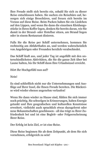 Ben Sweetland: Nägel mit Köpfen - 201 -
Ihre Freude stellt sich bereits ein, sobald Sie sich zu dieser
Reise entschlossen haben. Sie suchen ein Reisebüro auf, be-
sorgen sich einige Broschüren, und freuen sich bereits im
Voraus auf diese Reise. Beim Packen haben Sie ein Liedchen
auf den Lippen, und wenn Sie dann die einzelnen Kleidungs-
stücke in Ihren Koffer legen, denken Sie bereits daran, wie Sie
damit in der Strand- oder Hotelbar sitzen, am Strand liegen
oder in einem Restaurant dinieren.
Falls Sie die Reise per Schiff unternehmen, kommen Sie
rechtzeitig am Abfahrthafen an, und werden wahrscheinlich
von Angehörigen oder Freunden herzlich verabschiedet.
Das Schiff läuft aus, und jeder Tag ist angefüllt mit den un-
terschiedlichsten Aktivitäten, die Sie die ganze Zeit über bei
Laune halten, bis Ihr Schiff dann Ihre Urlaubsinsel erreicht.
Hört Ihr Hochgefühl nun auf?
Nein!
Es sind schließlich nicht nur die Unternehmungen und Aus-
flüge auf Ihrer Insel, die Ihnen Freude bereiten. Die Rückrei-
se wird wieder ebenso angenehm verlaufen!
Wenn Sie dann wieder zu Hause sind, fühlen Sie sich immer
noch prächtig. Sie schwelgen in Erinnerungen, haben Energie
getankt und Ihre geografischen und kulturellen Kenntnisse
erweitert, vielleicht auch sprachlich etwas dazugelernt oder
neue Bekanntschaften geschlossen - all das trägt zu Ihrer Zu-
friedenheit bei und ist eine Begleit- oder Folgeerscheinung
Ihrer Reise.
Der Erfolg ist kein Ziel, er ist eine Reise.
Diese Reise beginnen Sie ab dem Zeitpunkt, ab dem Sie sich
vornehmen, erfolgreich zu sein!
 